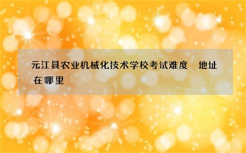 元江县农业机械化技术学校考试难度 地址在哪里